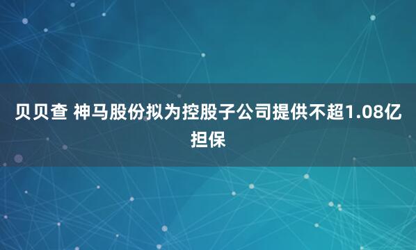 贝贝查 神马股份拟为控股子公司提供不超1.08亿担保