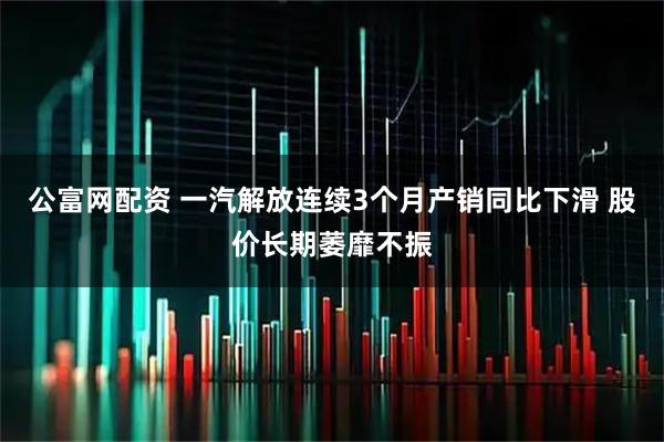 公富网配资 一汽解放连续3个月产销同比下滑 股价长期萎靡不振