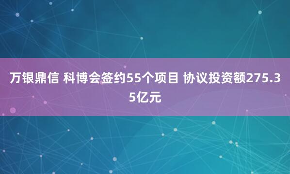 万银鼎信 科博会签约55个项目 协议投资额275.35亿元