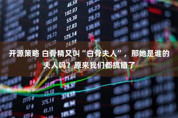 开源策略 白骨精又叫“白骨夫人”，那她是谁的夫人吗？原来我们都搞错了