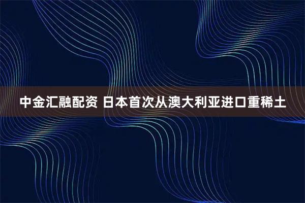 中金汇融配资 日本首次从澳大利亚进口重稀土