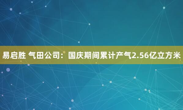 易启胜 气田公司：国庆期间累计产气2.56亿立方米