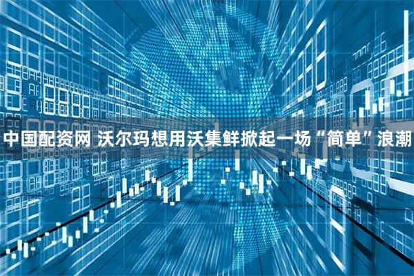 中国配资网 沃尔玛想用沃集鲜掀起一场“简单”浪潮