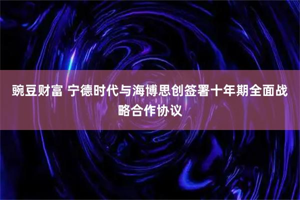 豌豆财富 宁德时代与海博思创签署十年期全面战略合作协议