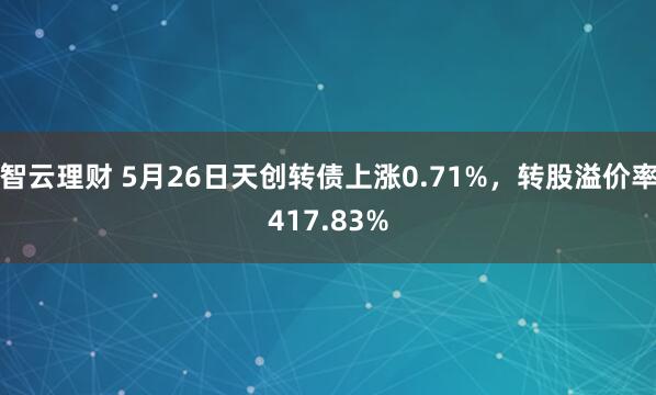 智云理财 5月26日天创转债上涨0.71%，转股溢价率417.83%