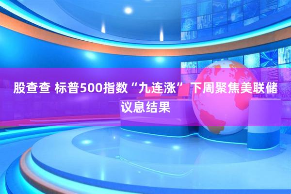 股查查 标普500指数“九连涨” 下周聚焦美联储议息结果