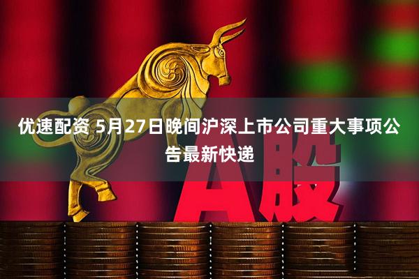 优速配资 5月27日晚间沪深上市公司重大事项公告最新快递