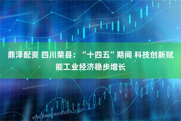 鼎泽配资 四川荣县：“十四五”期间 科技创新赋能工业经济稳步增长
