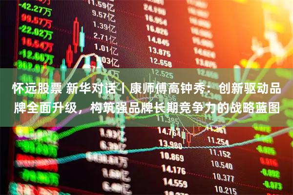 怀远股票 新华对话丨康师傅高钟秀：创新驱动品牌全面升级，构筑强品牌长期竞争力的战略蓝图