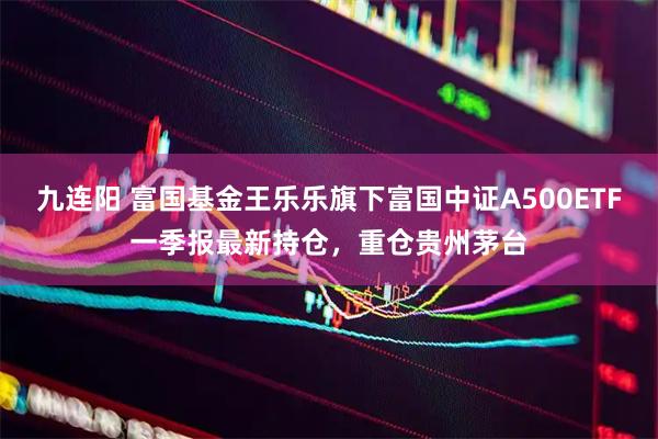 九连阳 富国基金王乐乐旗下富国中证A500ETF一季报最新持仓，重仓贵州茅台