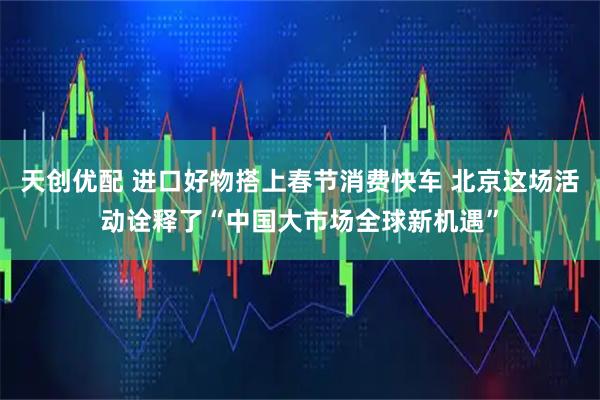 天创优配 进口好物搭上春节消费快车 北京这场活动诠释了“中国大市场全球新机遇”