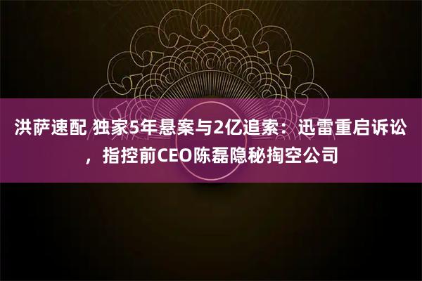 洪萨速配 独家5年悬案与2亿追索：迅雷重启诉讼，指控前CEO陈磊隐秘掏空公司