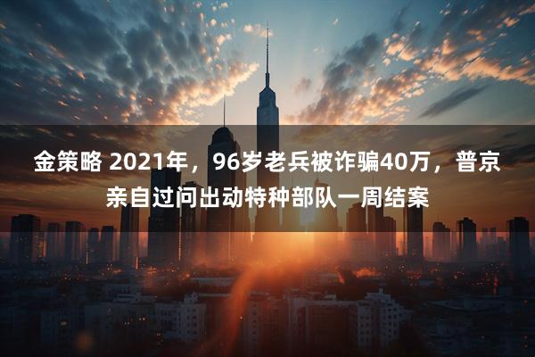 金策略 2021年，96岁老兵被诈骗40万，普京亲自过问出动特种部队一周结案