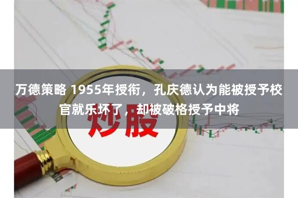 万德策略 1955年授衔，孔庆德认为能被授予校官就乐坏了，却被破格授予中将