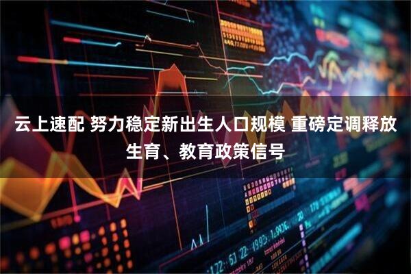 云上速配 努力稳定新出生人口规模 重磅定调释放生育、教育政策信号
