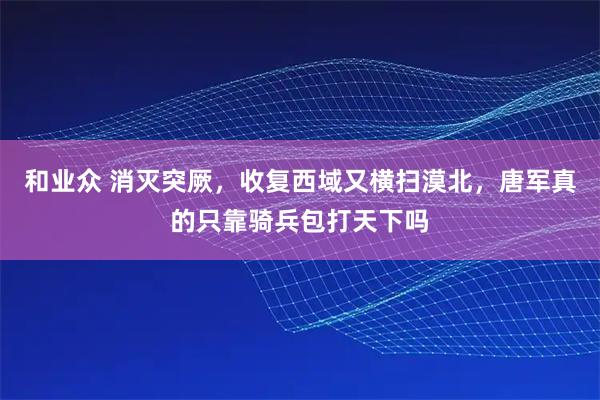 和业众 消灭突厥，收复西域又横扫漠北，唐军真的只靠骑兵包打天下吗