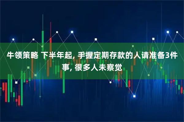 牛领策略 下半年起, 手握定期存款的人请准备3件事, 很多人未察觉