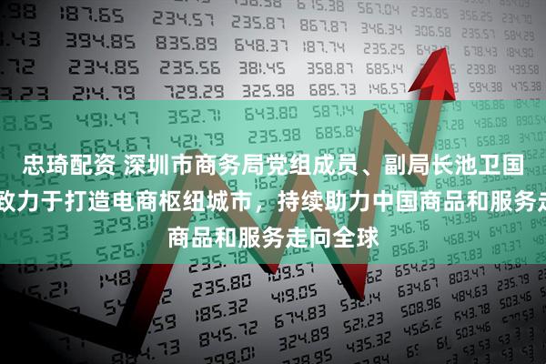 忠琦配资 深圳市商务局党组成员、副局长池卫国： 深圳致力于打造电商枢纽城市，持续助力中国商品和服务走向全球