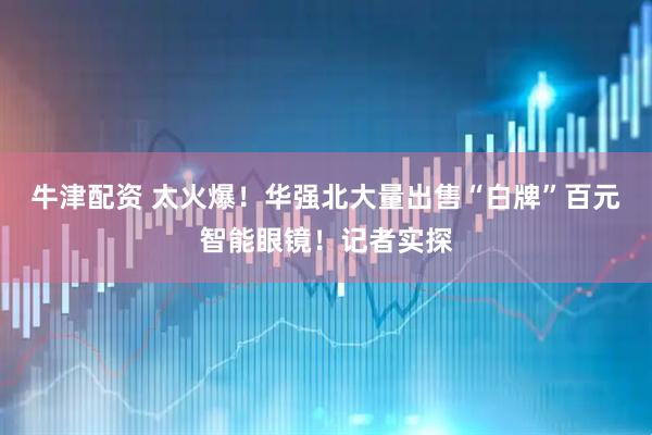 牛津配资 太火爆！华强北大量出售“白牌”百元智能眼镜！记者实探